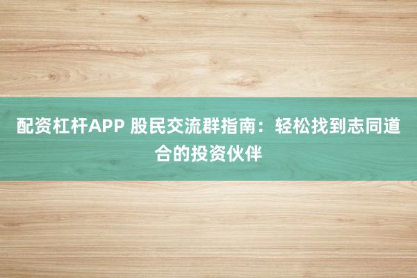 配资杠杆APP 股民交流群指南：轻松找到志同道合的投资伙伴