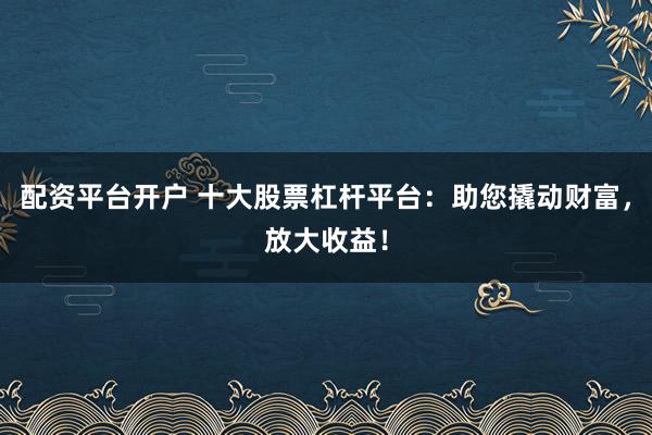 配资平台开户 十大股票杠杆平台：助您撬动财富，放大收益！