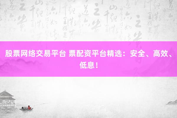 股票网络交易平台 票配资平台精选：安全、高效、低息！