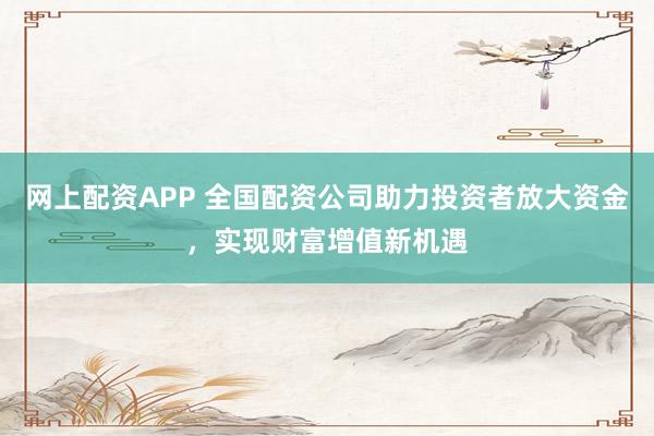 网上配资APP 全国配资公司助力投资者放大资金，实现财富增值新机遇