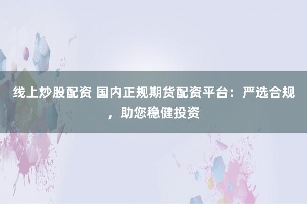 线上炒股配资 国内正规期货配资平台：严选合规，助您稳健投资