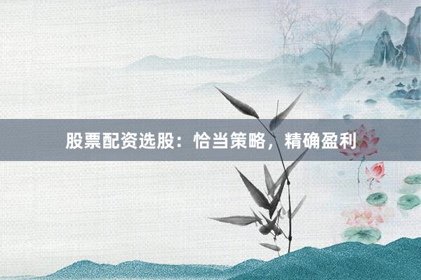 股票配资选股：恰当策略，精确盈利