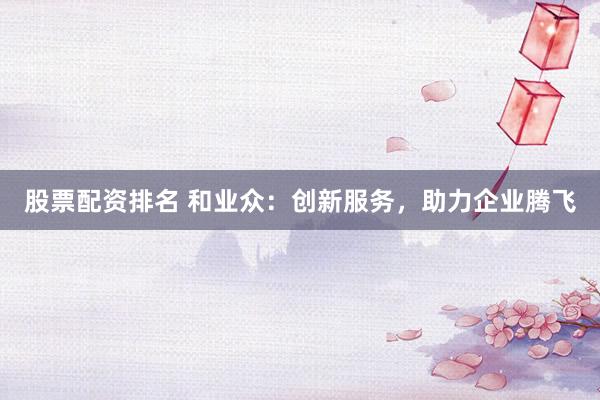 股票配资排名 和业众：创新服务，助力企业腾飞