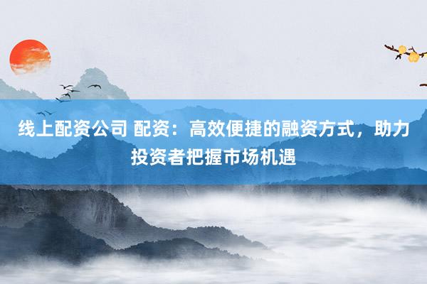 线上配资公司 配资：高效便捷的融资方式，助力投资者把握市场机遇
