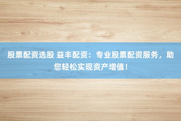 股票配资选股 益丰配资：专业股票配资服务，助您轻松实现资产增值！