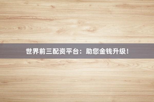 世界前三配资平台：助您金钱升级！