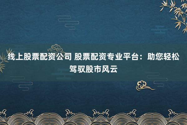 线上股票配资公司 股票配资专业平台：助您轻松驾驭股市风云