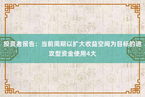 投资者报告：当前周期以扩大收益空间为目标的进攻型资金使用4大