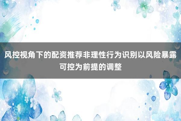 风控视角下的配资推荐非理性行为识别以风险暴露可控为前提的调整