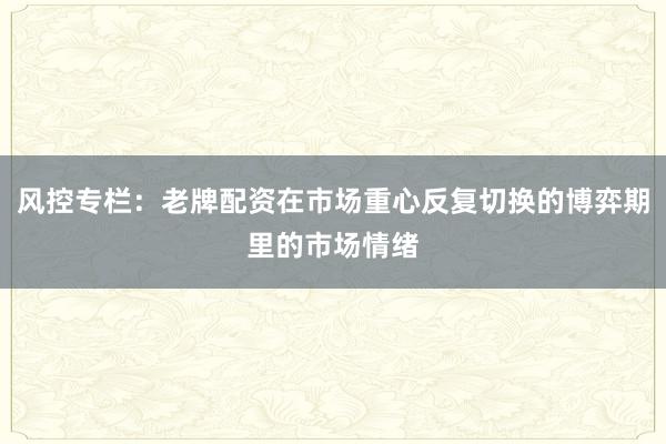 风控专栏：老牌配资在市场重心反复切换的博弈期里的市场情绪
