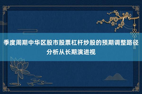 季度周期中华区股市股票杠杆炒股的预期调整路径分析从长期演进视