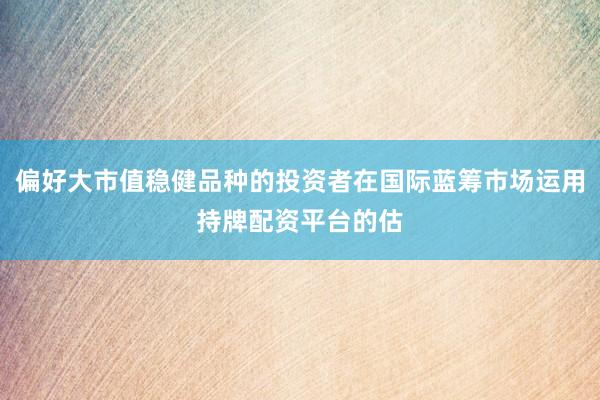 偏好大市值稳健品种的投资者在国际蓝筹市场运用持牌配资平台的估