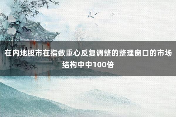 在内地股市在指数重心反复调整的整理窗口的市场结构中中100倍