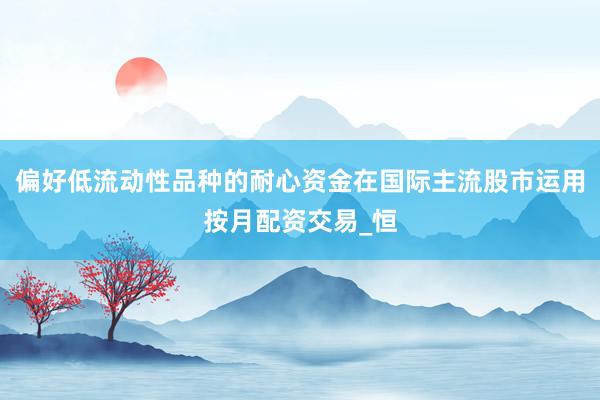 偏好低流动性品种的耐心资金在国际主流股市运用按月配资交易_恒