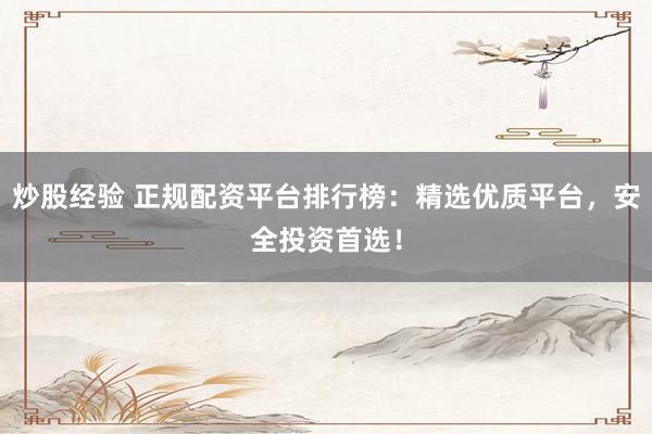 炒股经验 正规配资平台排行榜：精选优质平台，安全投资首选！