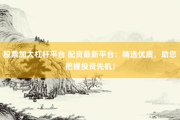 股票加大杠杆平台 配资最新平台：精选优质，助您把握投资先机！