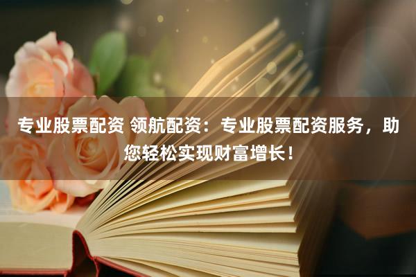专业股票配资 领航配资：专业股票配资服务，助您轻松实现财富增长！
