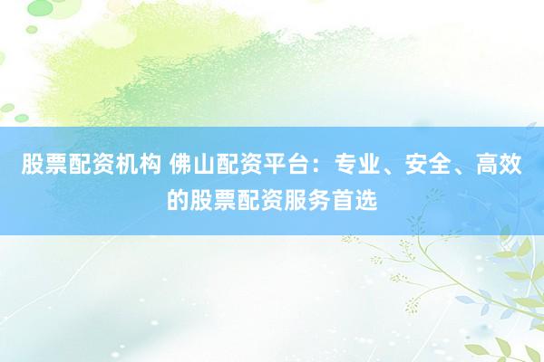 股票配资机构 佛山配资平台：专业、安全、高效的股票配资服务首选