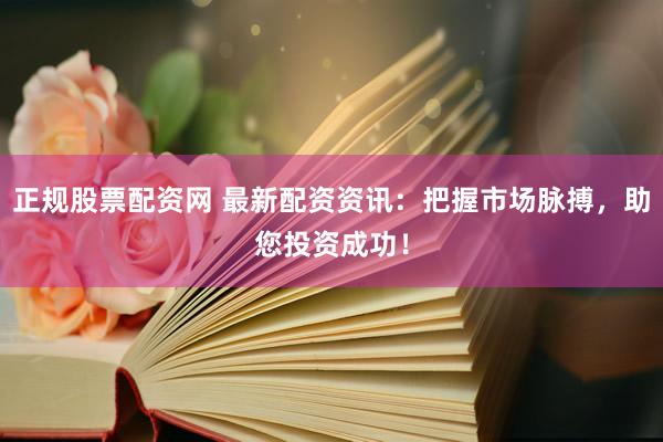 正规股票配资网 最新配资资讯：把握市场脉搏，助您投资成功！