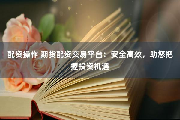配资操作 期货配资交易平台：安全高效，助您把握投资机遇