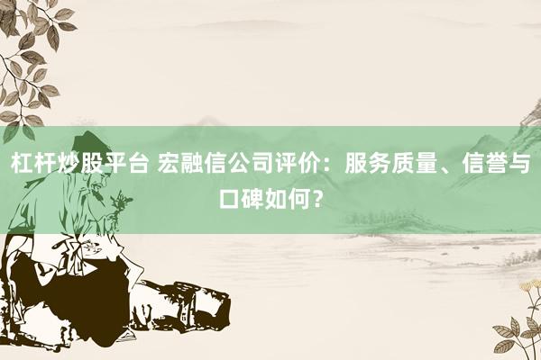 杠杆炒股平台 宏融信公司评价：服务质量、信誉与口碑如何？