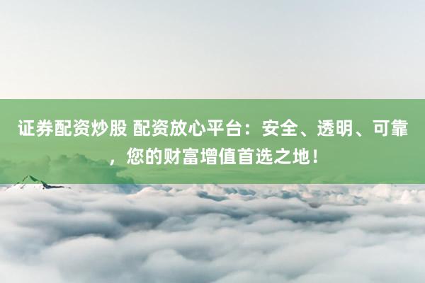 证券配资炒股 配资放心平台：安全、透明、可靠，您的财富增值首选之地！