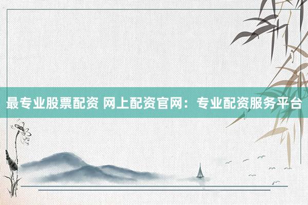 最专业股票配资 网上配资官网：专业配资服务平台