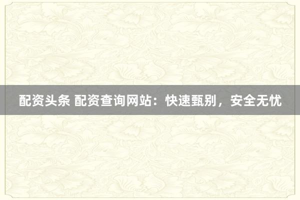 配资头条 配资查询网站：快速甄别，安全无忧