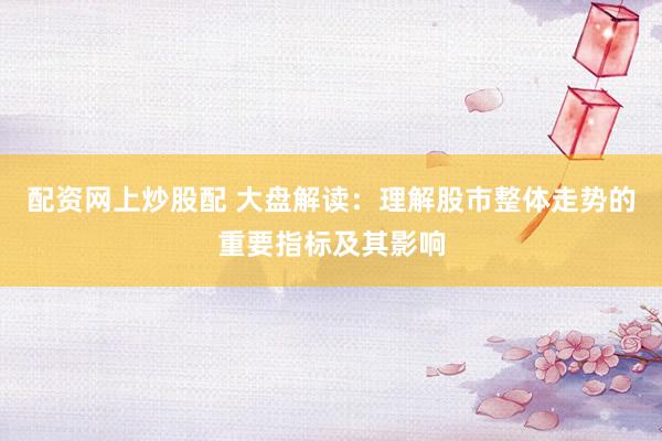 配资网上炒股配 大盘解读：理解股市整体走势的重要指标及其影响