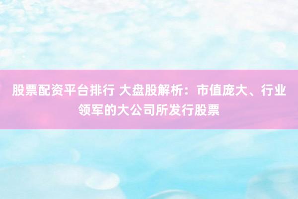 股票配资平台排行 大盘股解析：市值庞大、行业领军的大公司所发行股票