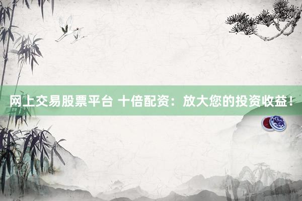 网上交易股票平台 十倍配资：放大您的投资收益！