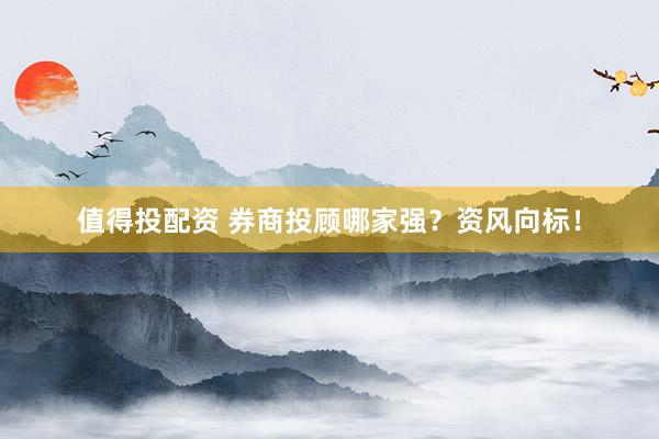 值得投配资 券商投顾哪家强？资风向标！