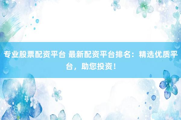 专业股票配资平台 最新配资平台排名：精选优质平台，助您投资！