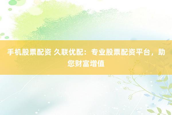 手机股票配资 久联优配：专业股票配资平台，助您财富增值