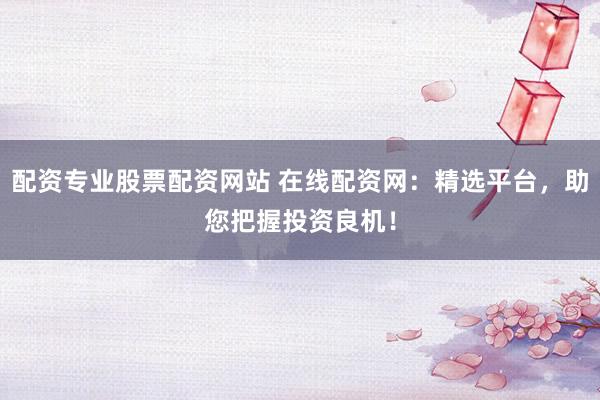 配资专业股票配资网站 在线配资网：精选平台，助您把握投资良机！