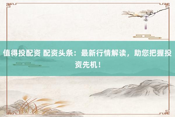 值得投配资 配资头条：最新行情解读，助您把握投资先机！