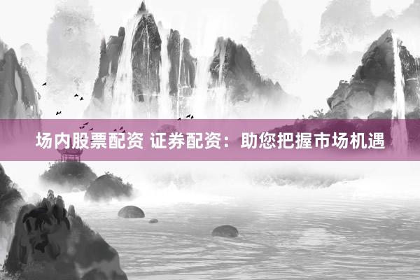 场内股票配资 证券配资：助您把握市场机遇